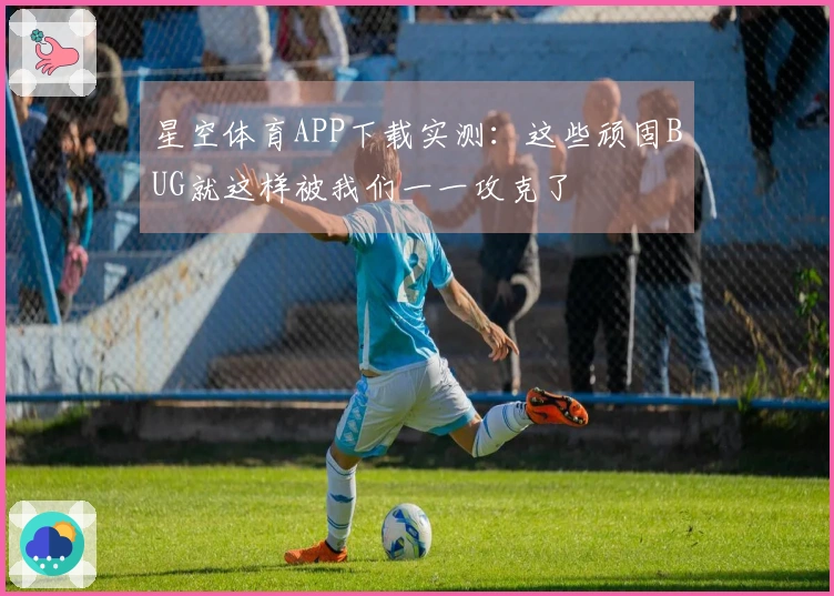 星空体育APP下载实测：这些顽固BUG就这样被我们一一攻克了