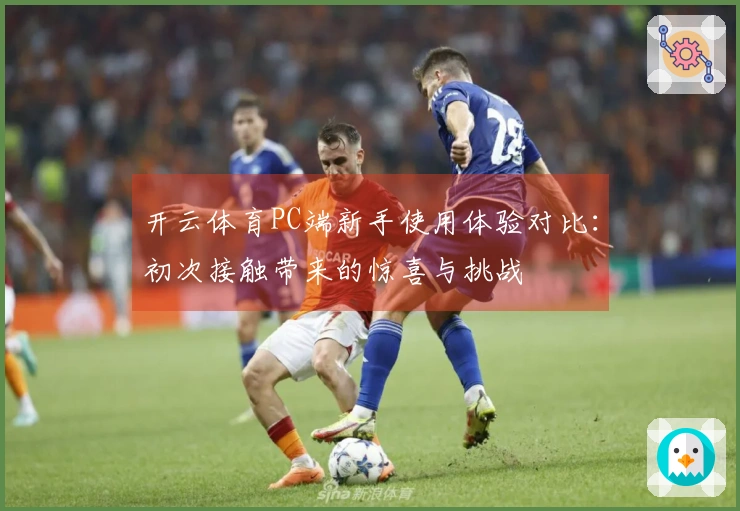 开云体育PC端新手使用体验对比：初次接触带来的惊喜与挑战