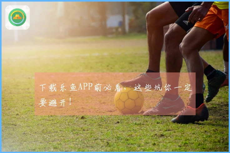 下载乐鱼APP前必看，这些坑你一定要避开！